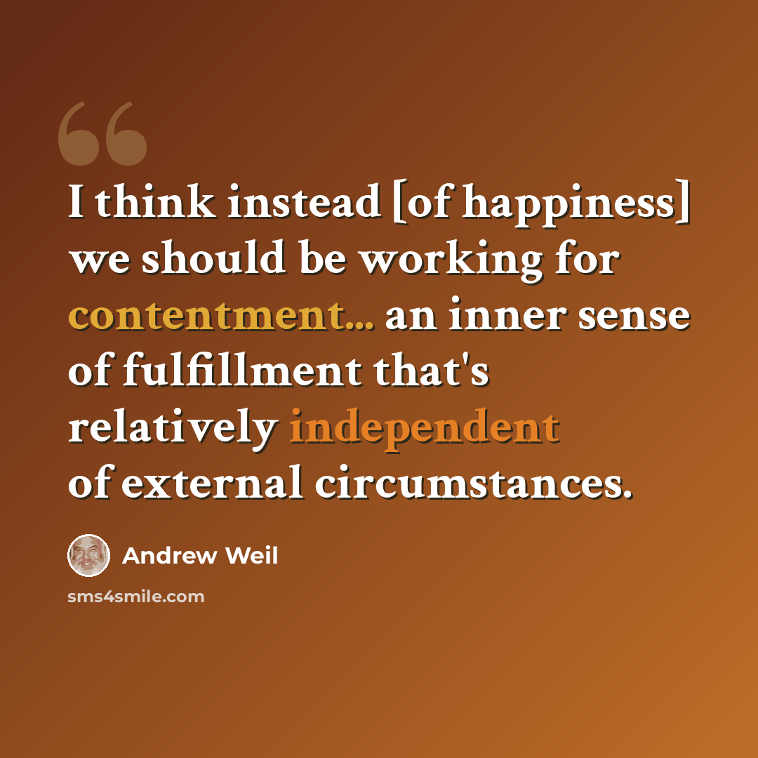 “I think instead [of happiness] we should be working for contentment... an inner sense of fulfillment that's relatively independent of external circumstances.” quote by Andrew Weil