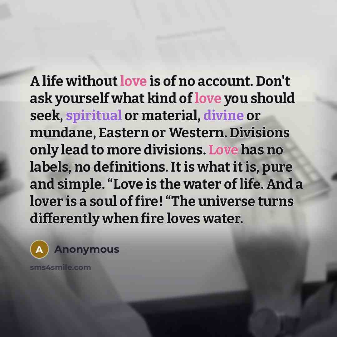 “A life without love is of no account. Don't ask yourself what kind of love you should seek, spiritual or material, divine or mundane, Eastern or Western. Divisions only lead to more divisions. Love has no labels, no definitions. It is what it is, pure and simple. “Love is the water of life. And a…” quote by Anonymous