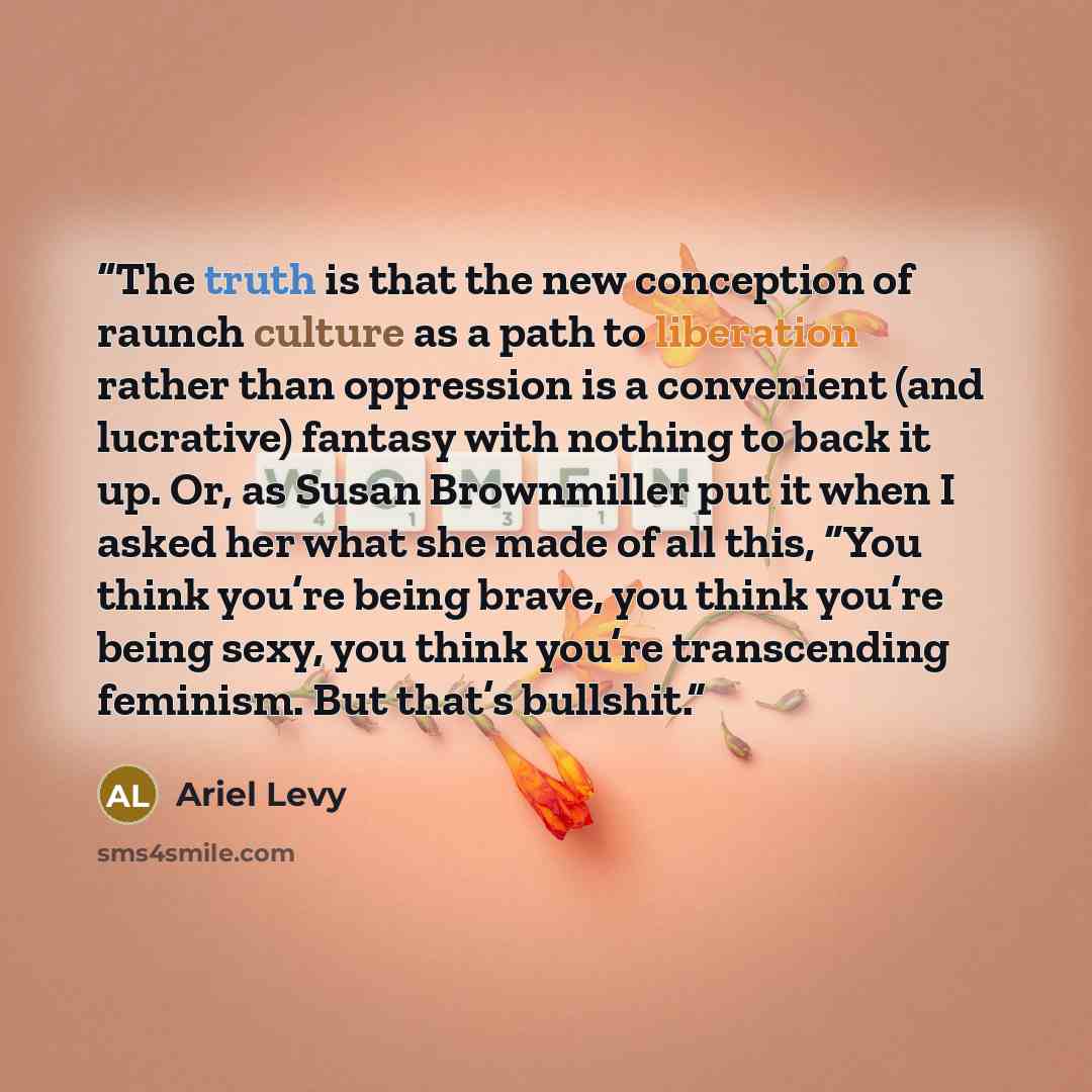 “The truth is that the new conception of raunch culture as a path to liberation rather than oppression is a convenient (and lucrative) fantasy with nothing to back it up. Or, as Susan Brownmiller put it when I asked her what she made of all this, “You think you’re being brave, you think you’re…” quote by Ariel Levy