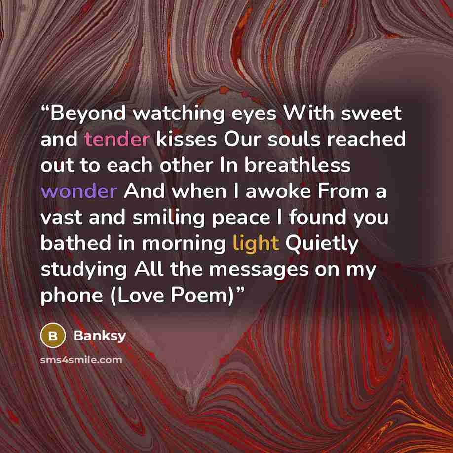 “Beyond watching eyes With sweet and tender kisses Our souls reached out to each other In breathless wonder And when I awoke From a vast and smiling peace I found you bathed in morning light Quietly studying All the messages on my phone (Love Poem)” quote by Banksy