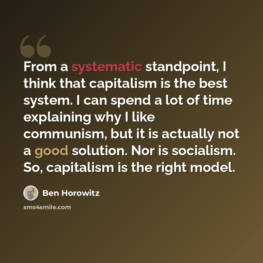 “From a systematic standpoint, I think that capitalism is the best system. I can spend a lot of time explaining why I like communism, but it is actually not a good solution. Nor is socialism. So, capitalism is the right model.” quote by Ben Horowitz