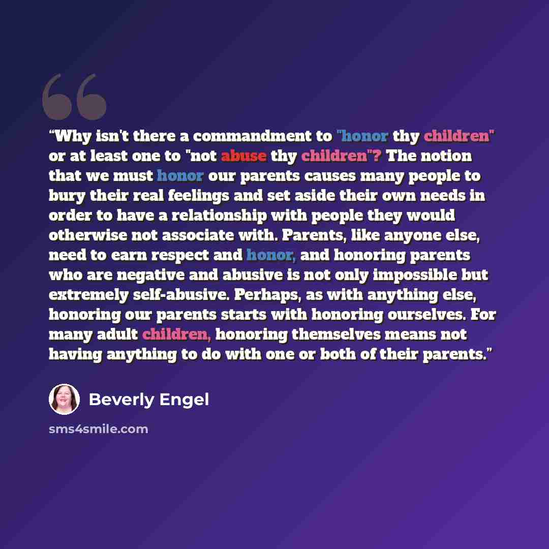 “Why isn't there a commandment to "honor thy children" or at least one to "not abuse thy children"? The notion that we must honor our parents causes many people to bury their real feelings and set aside their own needs in order to have a relationship with people they would otherwise not associate…” quote by Beverly Engel