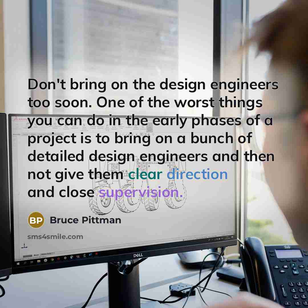 “Don't bring on the design engineers too soon. One of the worst things you can do in the early phases of a project is to bring on a bunch of detailed design engineers and then not give them clear direction and close supervision.” quote by Bruce Pittman