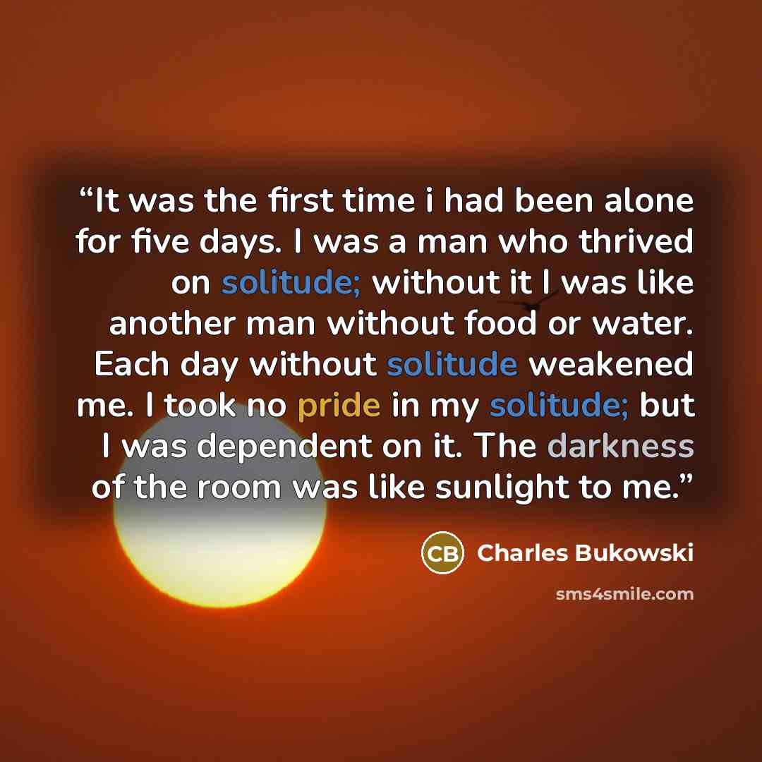 “It was the first time i had been alone for five days. I was a man who thrived on solitude; without it I was like another man without food or water. Each day without solitude weakened me. I took no pride in my solitude; but I was dependent on it. The darkness of the room was like sunlight to me.” quote by Charles Bukowski