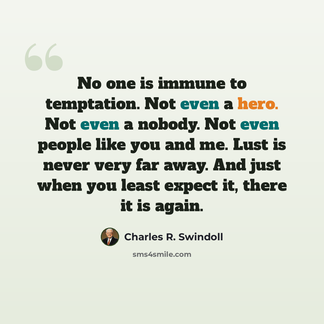 “No one is immune to temptation. Not even a hero. Not even a nobody. Not even people like you and me. Lust is never very far away. And just when you least expect it, there it is again.” quote by Charles R. Swindoll