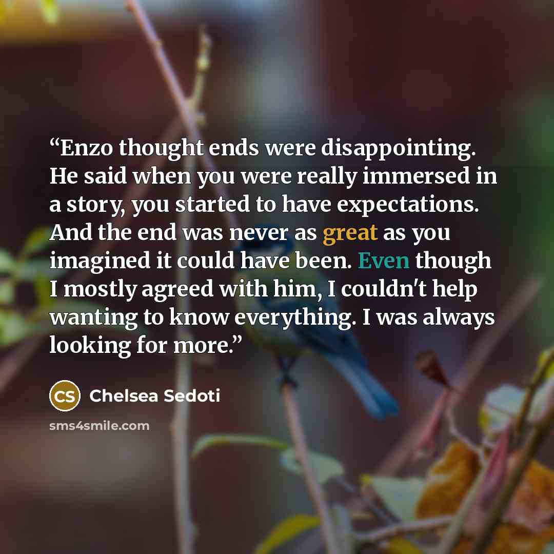 “Enzo thought ends were disappointing. He said when you were really immersed in a story, you started to have expectations. And the end was never as great as you imagined it could have been. Even though I mostly agreed with him, I couldn't help wanting to know everything. I was always looking for…” quote by Chelsea Sedoti
