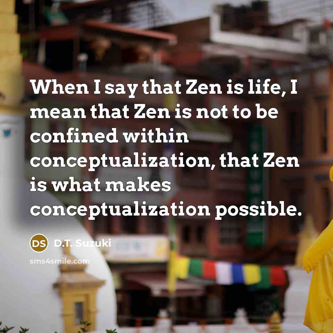 “When I say that Zen is life, I mean that Zen is not to be confined within conceptualization, that Zen is what makes conceptualization possible.” quote by D.T. Suzuki