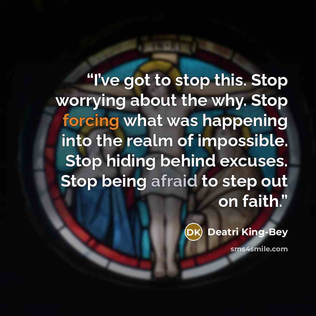 “I’ve got to stop this. Stop worrying about the why. Stop forcing what was happening into the realm of impossible. Stop hiding behind excuses. Stop being afraid to step out on faith.” quote by Deatri King-Bey