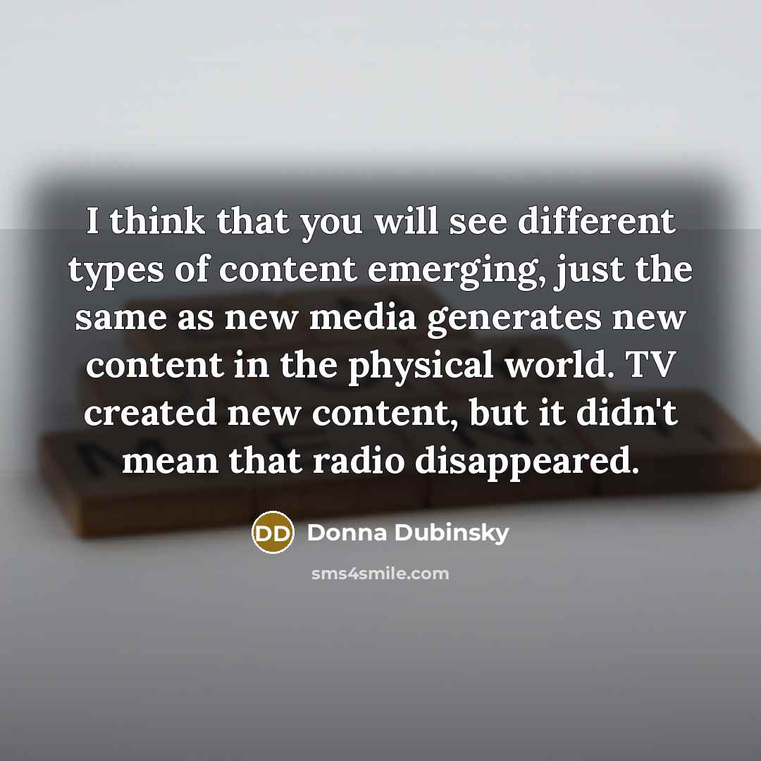 “I think that you will see different types of content emerging, just the same as new media generates new content in the physical world. TV created new content, but it didn't mean that radio disappeared.” quote by Donna Dubinsky
