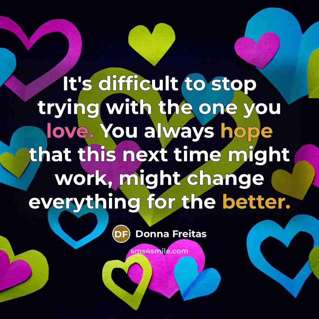 “It's difficult to stop trying with the one you love. You always hope that this next time might work, might change everything for the better.” quote by Donna Freitas