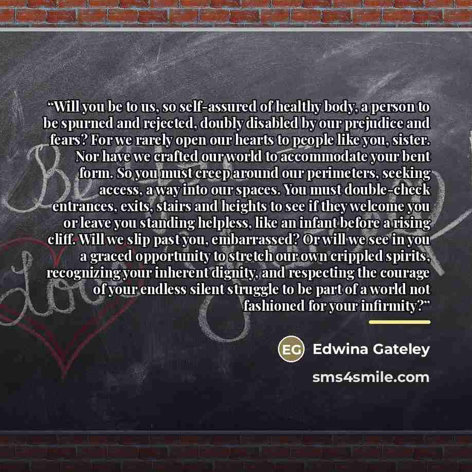 “Will you be to us, so self-assured of healthy body, a person to be spurned and rejected, doubly disabled by our prejudice and fears? For we rarely open our hearts to people like you, sister. Nor have we crafted our world to accommodate your bent form. So you must creep around our perimeters…” quote by Edwina Gateley