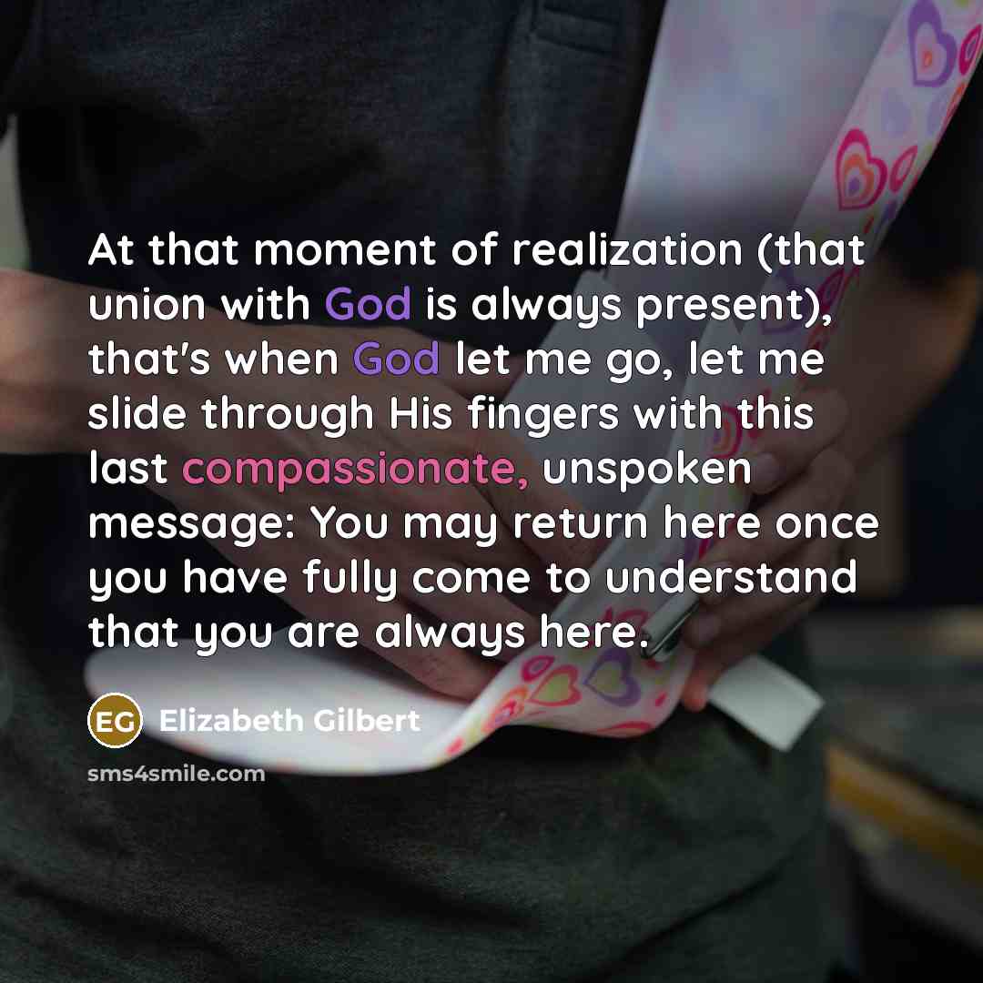 “At that moment of realization (that union with God is always present), that's when God let me go, let me slide through His fingers with this last compassionate, unspoken message: You may return here once you have fully come to understand that you are always here.” quote by Elizabeth Gilbert