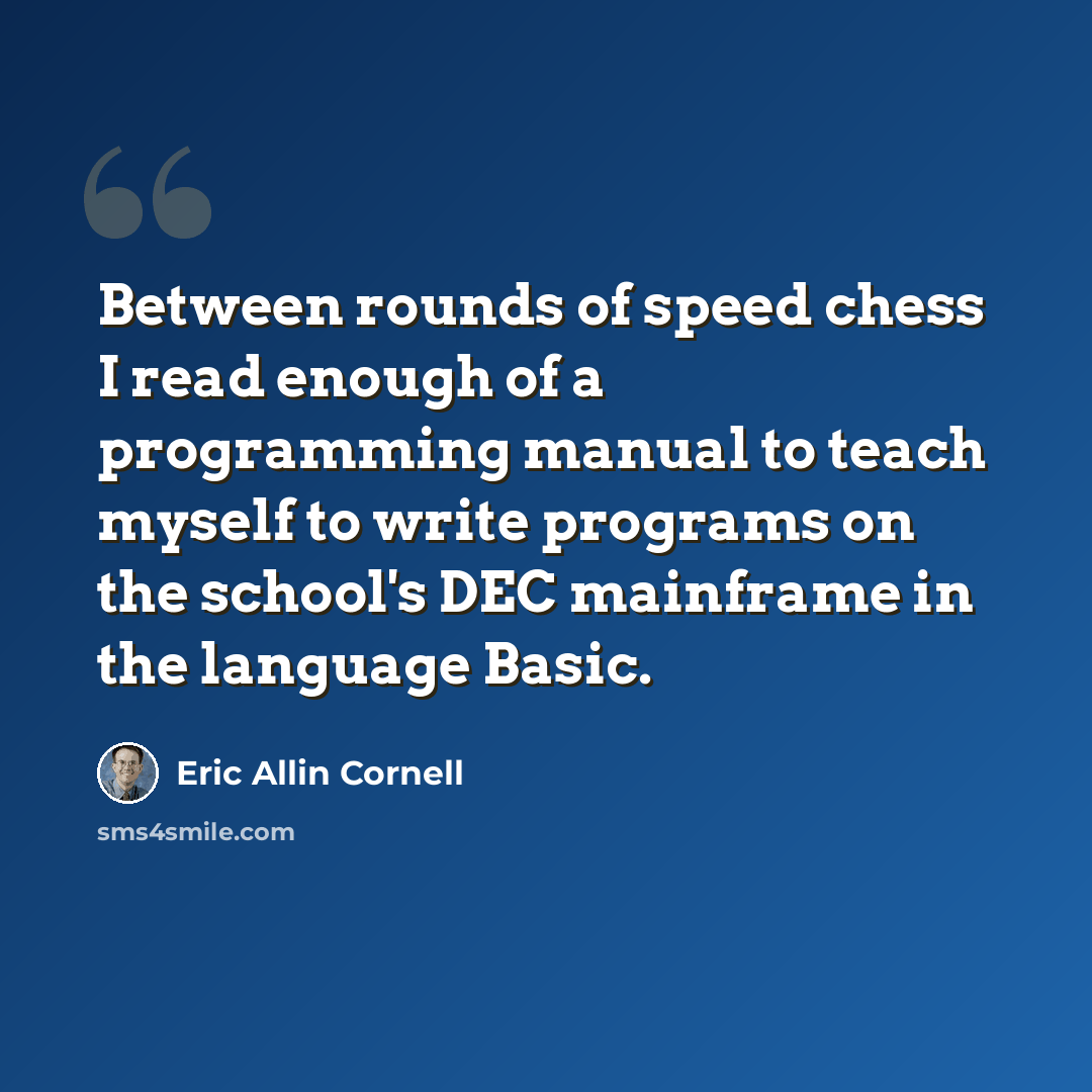 “Between rounds of speed chess I read enough of a programming manual to teach myself to write programs on the school's DEC mainframe in the language Basic.” quote by Eric Allin Cornell