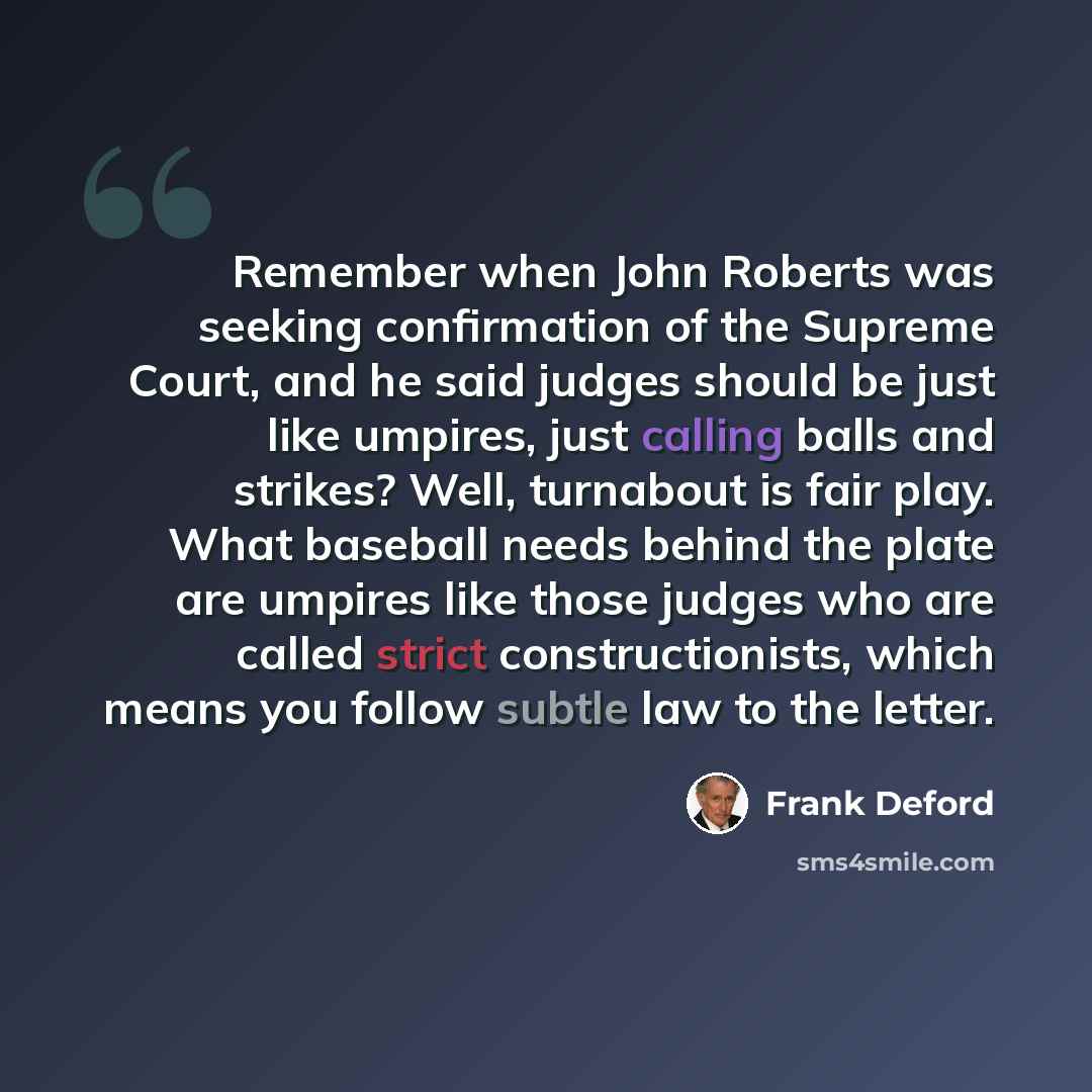 “Remember when John Roberts was seeking confirmation of the Supreme Court, and he said judges should be just like umpires, just calling balls and strikes? Well, turnabout is fair play. What baseball needs behind the plate are umpires like those judges who are called strict constructionists, which…” quote by Frank Deford