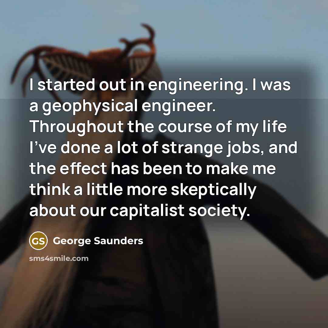 “I started out in engineering. I was a geophysical engineer. Throughout the course of my life I've done a lot of strange jobs, and the effect has been to make me think a little more skeptically about our capitalist society.” quote by George Saunders