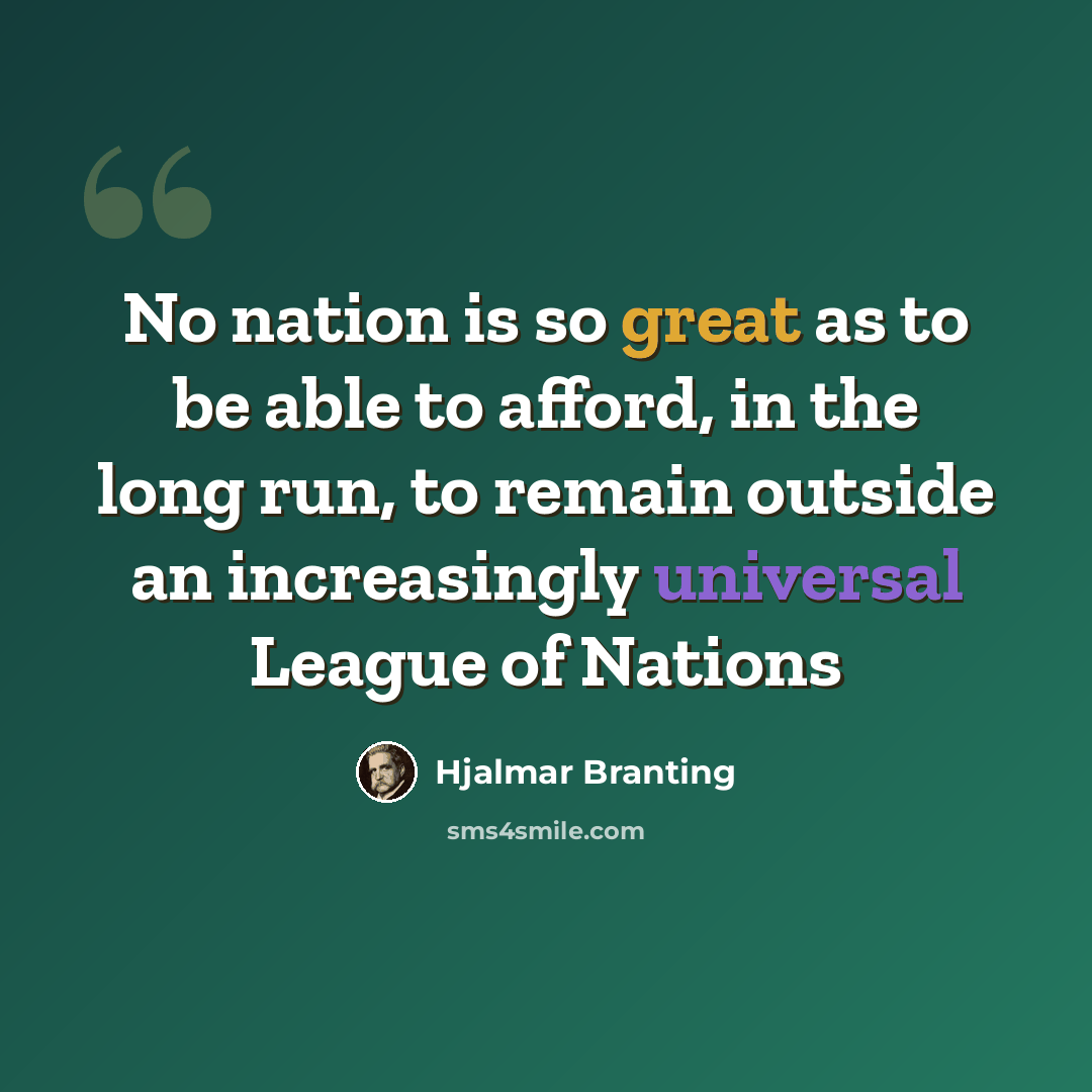 “No nation is so great as to be able to afford, in the long run, to remain outside an increasingly universal League of Nations” quote by Hjalmar Branting