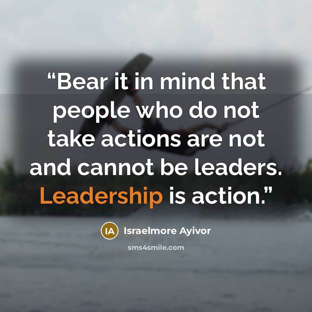 “Bear it in mind that people who do not take actions are not and cannot be leaders. Leadership is action.” quote by Israelmore Ayivor