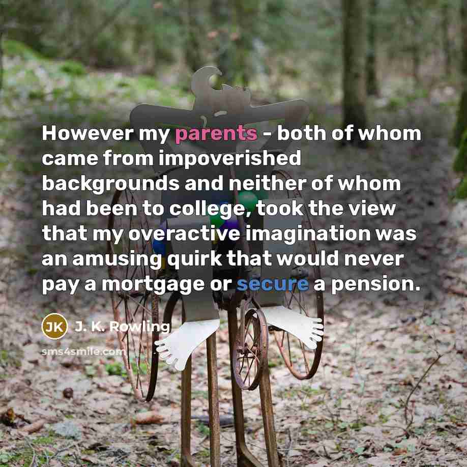 “However my parents - both of whom came from impoverished backgrounds and neither of whom had been to college, took the view that my overactive imagination was an amusing quirk that would never pay a mortgage or secure a pension.” quote by J. K. Rowling