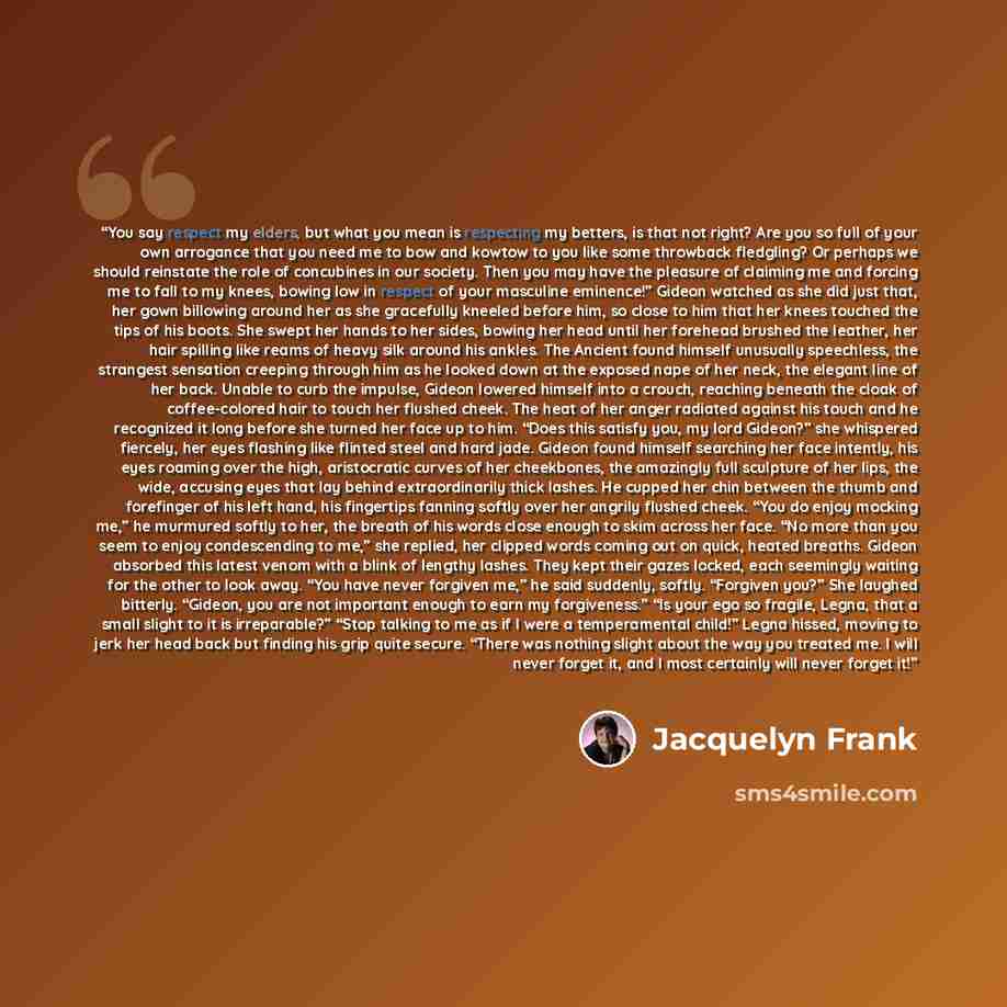 “You say respect my elders, but what you mean is respecting my betters, is that not right? Are you so full of your own arrogance that you need me to bow and kowtow to you like some throwback fledgling? Or perhaps we should reinstate the role of concubines in our society. Then you may have the…” quote by Jacquelyn Frank