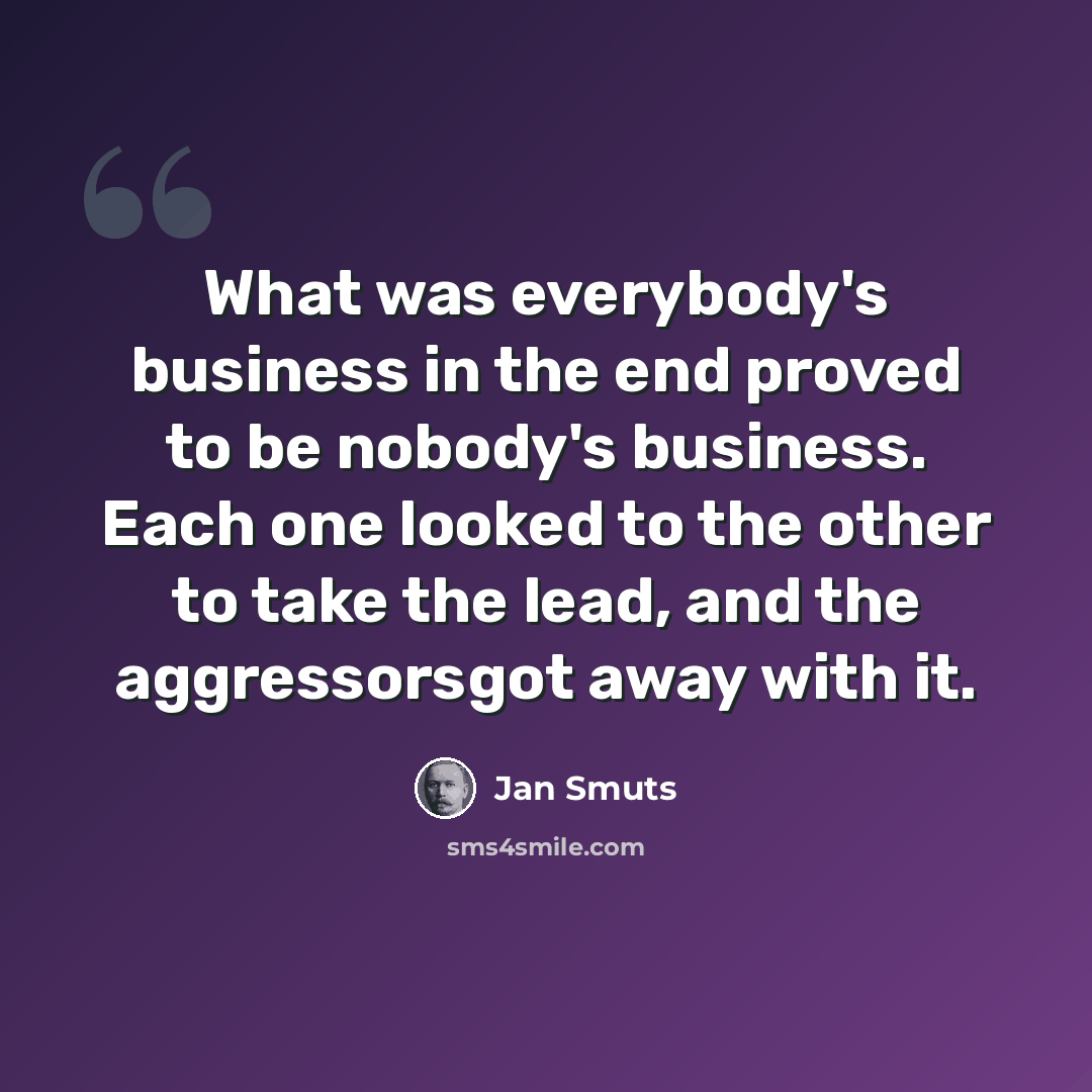“What was everybody's business in the end proved to be nobody's business. Each one looked to the other to take the lead, and the aggressorsgot away with it.” quote by Jan Smuts