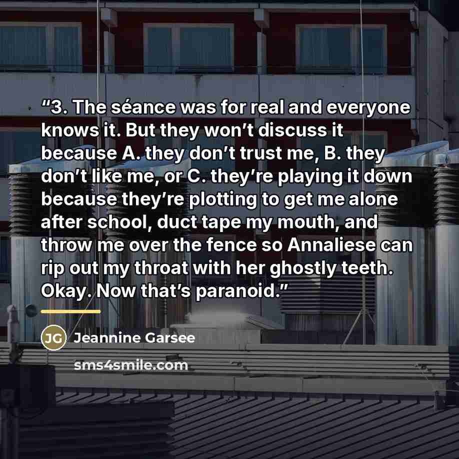 “3. The séance was for real and everyone knows it. But they won’t discuss it because A. they don’t trust me, B. they don’t like me, or C. they’re playing it down because they’re plotting to get me alone after school, duct tape my mouth, and throw me over the fence so Annaliese can rip out my throat…” quote by Jeannine Garsee