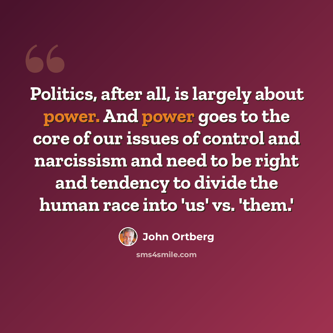 “Politics, after all, is largely about power. And power goes to the core of our issues of control and narcissism and need to be right and tendency to divide the human race into 'us' vs. 'them.'” quote by John Ortberg