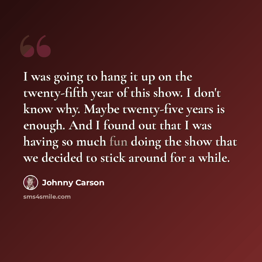 “I was going to hang it up on the twenty-fifth year of this show. I don't know why. Maybe twenty-five years is enough. And I found out that I was having so much fun doing the show that we decided to stick around for a while.” quote by Johnny Carson