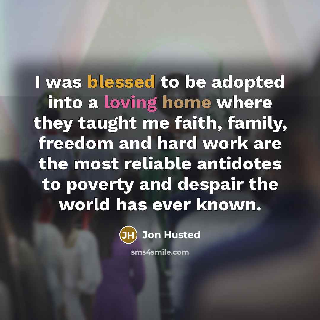 “I was blessed to be adopted into a loving home where they taught me faith, family, freedom and hard work are the most reliable antidotes to poverty and despair the world has ever known.” quote by Jon Husted