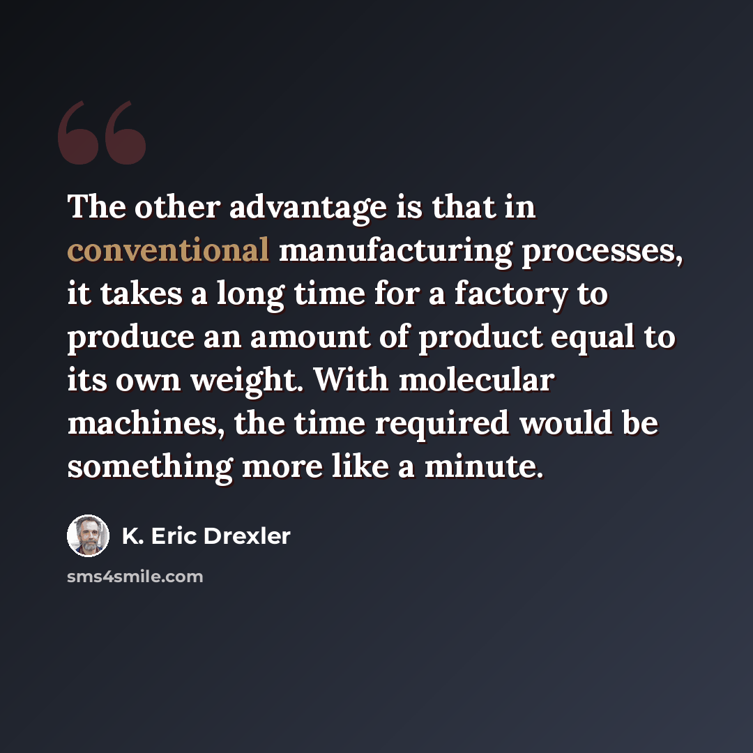 “The other advantage is that in conventional manufacturing processes, it takes a long time for a factory to produce an amount of product equal to its own weight. With molecular machines, the time required would be something more like a minute.” quote by K. Eric Drexler