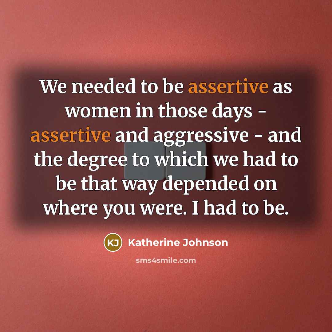 “We needed to be assertive as women in those days - assertive and aggressive - and the degree to which we had to be that way depended on where you were. I had to be.” quote by Katherine Johnson