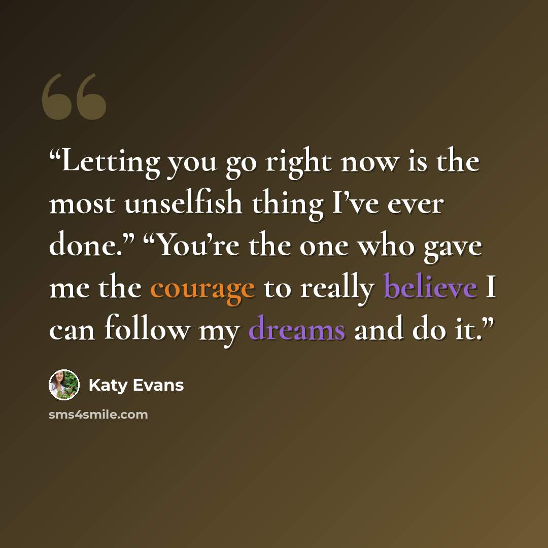 “Letting you go right now is the most unselfish thing I’ve ever done.” “You’re the one who gave me the courage to really believe I can follow my dreams and do it.” quote by Katy Evans