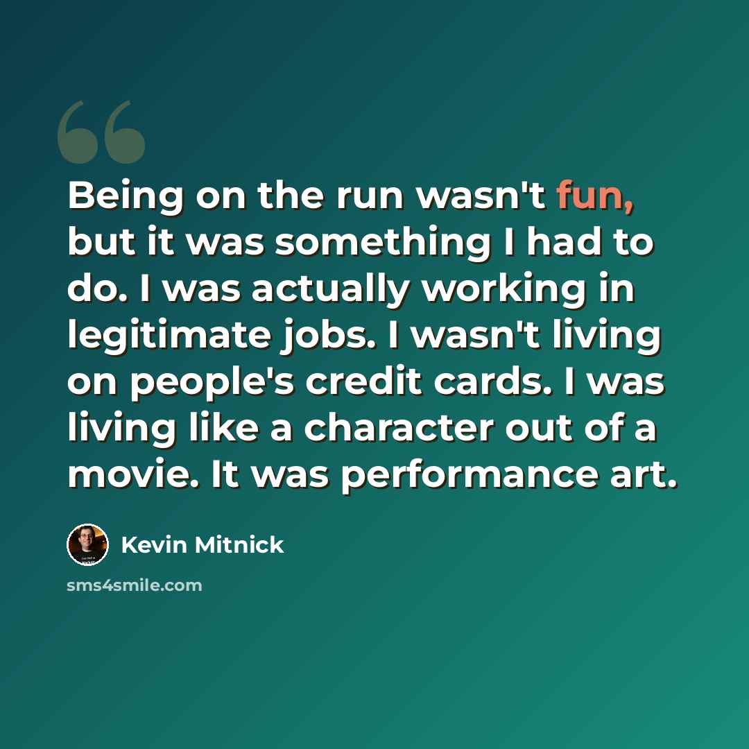 “Being on the run wasn't fun, but it was something I had to do. I was actually working in legitimate jobs. I wasn't living on people's credit cards. I was living like a character out of a movie. It was performance art.” quote by Kevin Mitnick