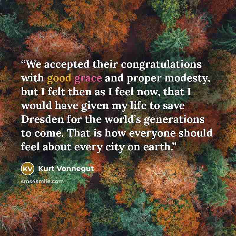 “We accepted their congratulations with good grace and proper modesty, but I felt then as I feel now, that I would have given my life to save Dresden for the world’s generations to come. That is how everyone should feel about every city on earth.” quote by Kurt Vonnegut