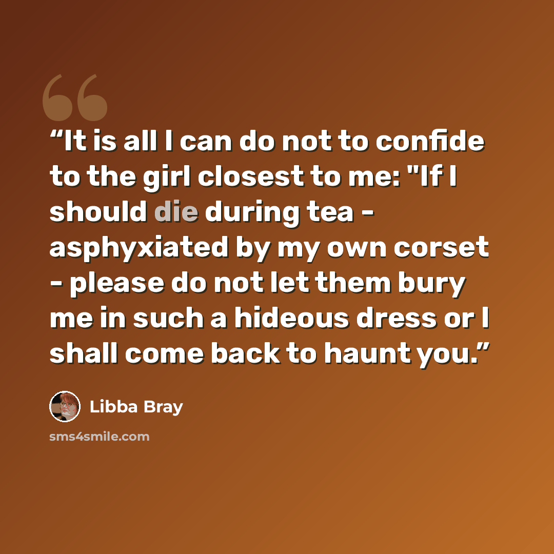 “It is all I can do not to confide to the girl closest to me: "If I should die during tea - asphyxiated by my own corset - please do not let them bury me in such a hideous dress or I shall come back to haunt you.” quote by Libba Bray