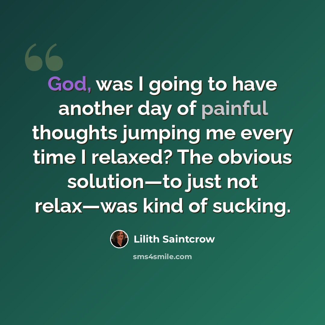 “God, was I going to have another day of painful thoughts jumping me every time I relaxed? The obvious solution—to just not relax—was kind of sucking.” quote by Lilith Saintcrow