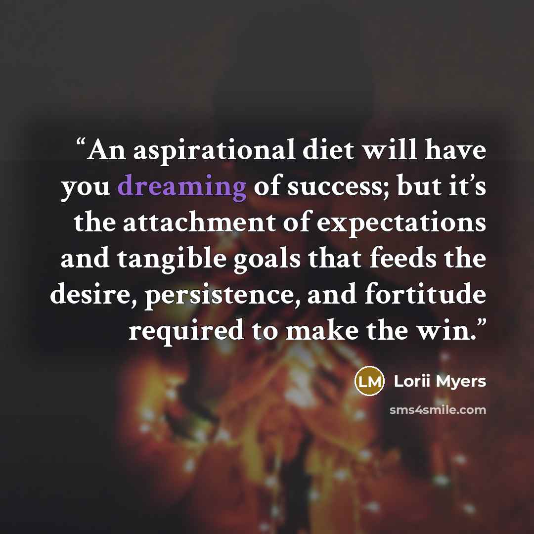 “An aspirational diet will have you dreaming of success; but it’s the attachment of expectations and tangible goals that feeds the desire, persistence, and fortitude required to make the win.” quote by Lorii Myers