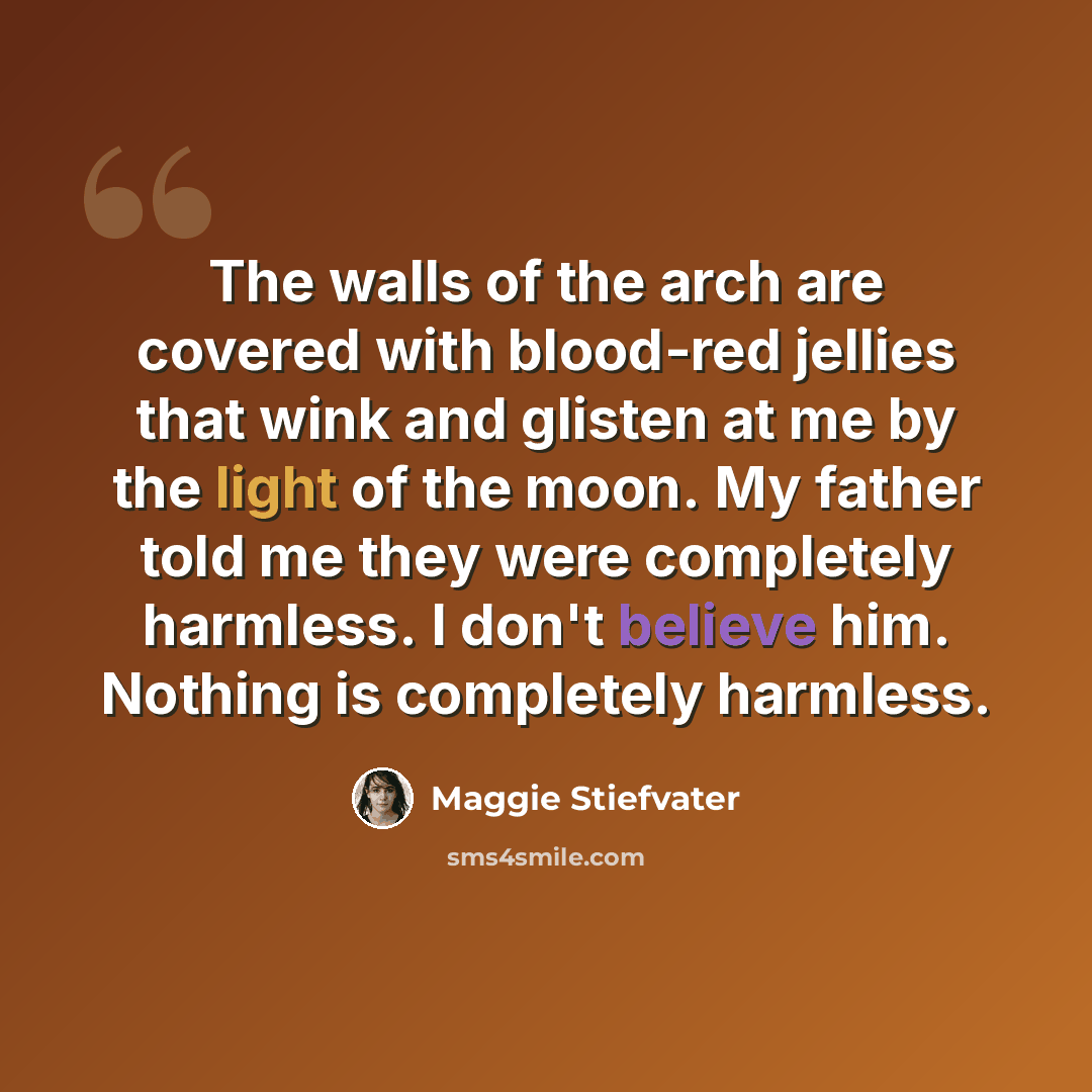 “The walls of the arch are covered with blood-red jellies that wink and glisten at me by the light of the moon. My father told me they were completely harmless. I don't believe him. Nothing is completely harmless.” quote by Maggie Stiefvater