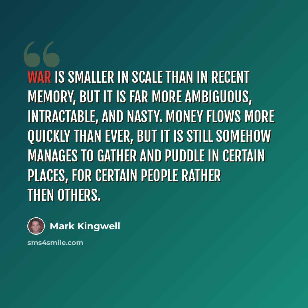 “War is smaller in scale than in recent memory, but it is far more ambiguous, intractable, and nasty. Money flows more quickly than ever, but it is still somehow manages to gather and puddle in certain places, for certain people rather then others.” quote by Mark Kingwell