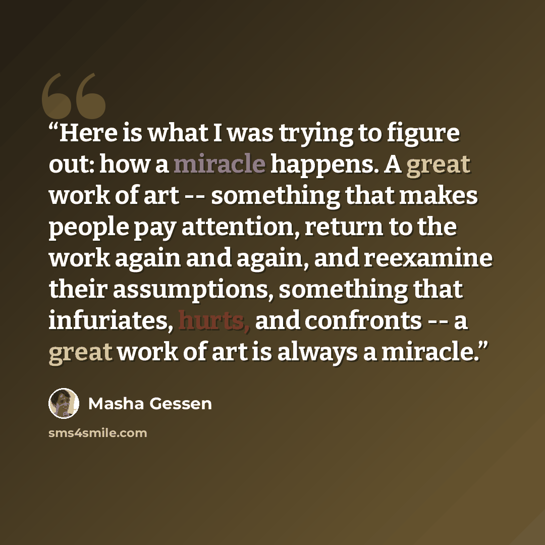 “Here is what I was trying to figure out: how a miracle happens. A great work of art -- something that makes people pay attention, return to the work again and again, and reexamine their assumptions, something that infuriates, hurts, and confronts -- a great work of art is always a miracle.” quote by Masha Gessen