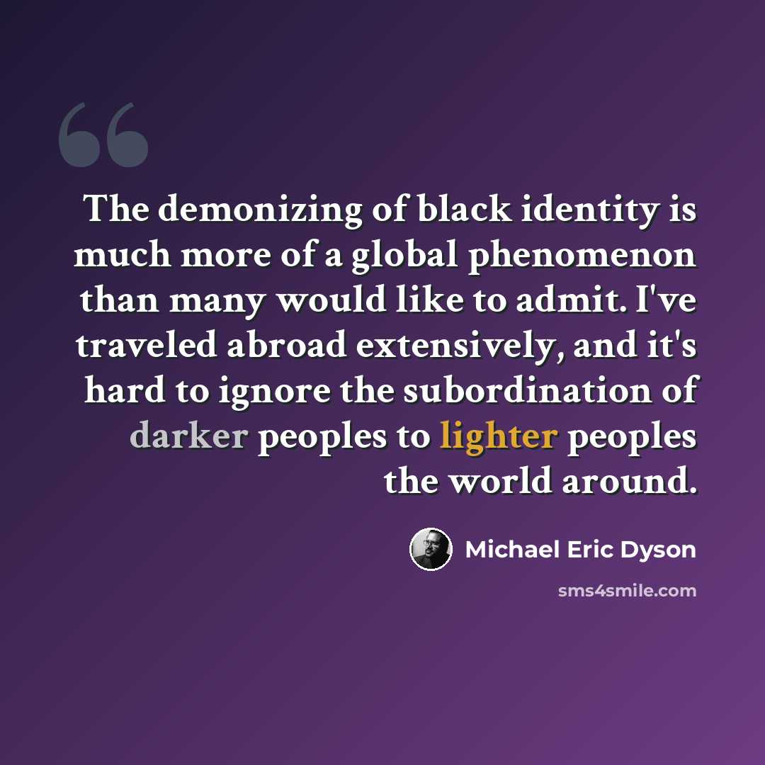 “The demonizing of black identity is much more of a global phenomenon than many would like to admit. I've traveled abroad extensively, and it's hard to ignore the subordination of darker peoples to lighter peoples the world around.” quote by Michael Eric Dyson