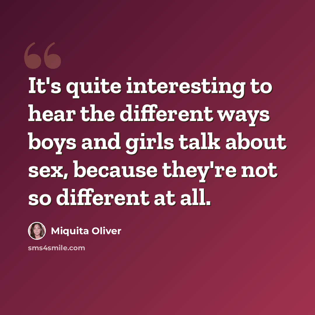 “It's quite interesting to hear the different ways boys and girls talk about sex, because they're not so different at all.” quote by Miquita Oliver