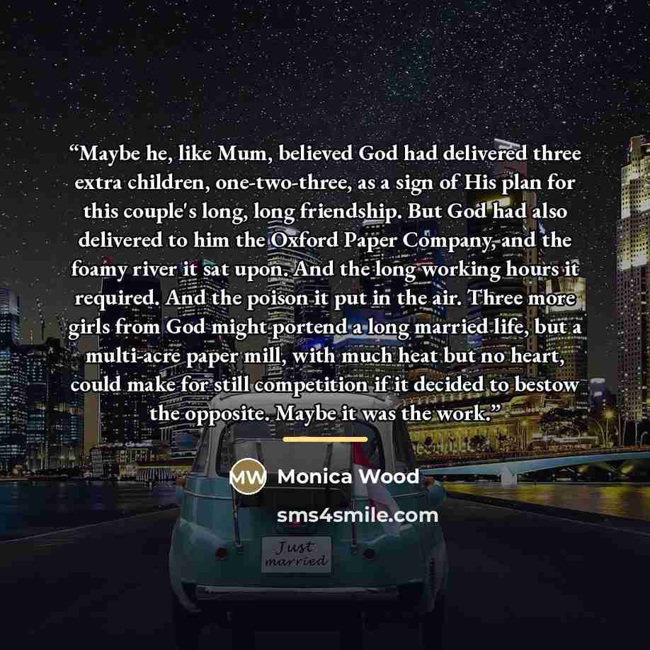 “Maybe he, like Mum, believed God had delivered three extra children, one-two-three, as a sign of His plan for this couple's long, long friendship. But God had also delivered to him the Oxford Paper Company, and the foamy river it sat upon. And the long working hours it required. And the poison it…” quote by Monica Wood