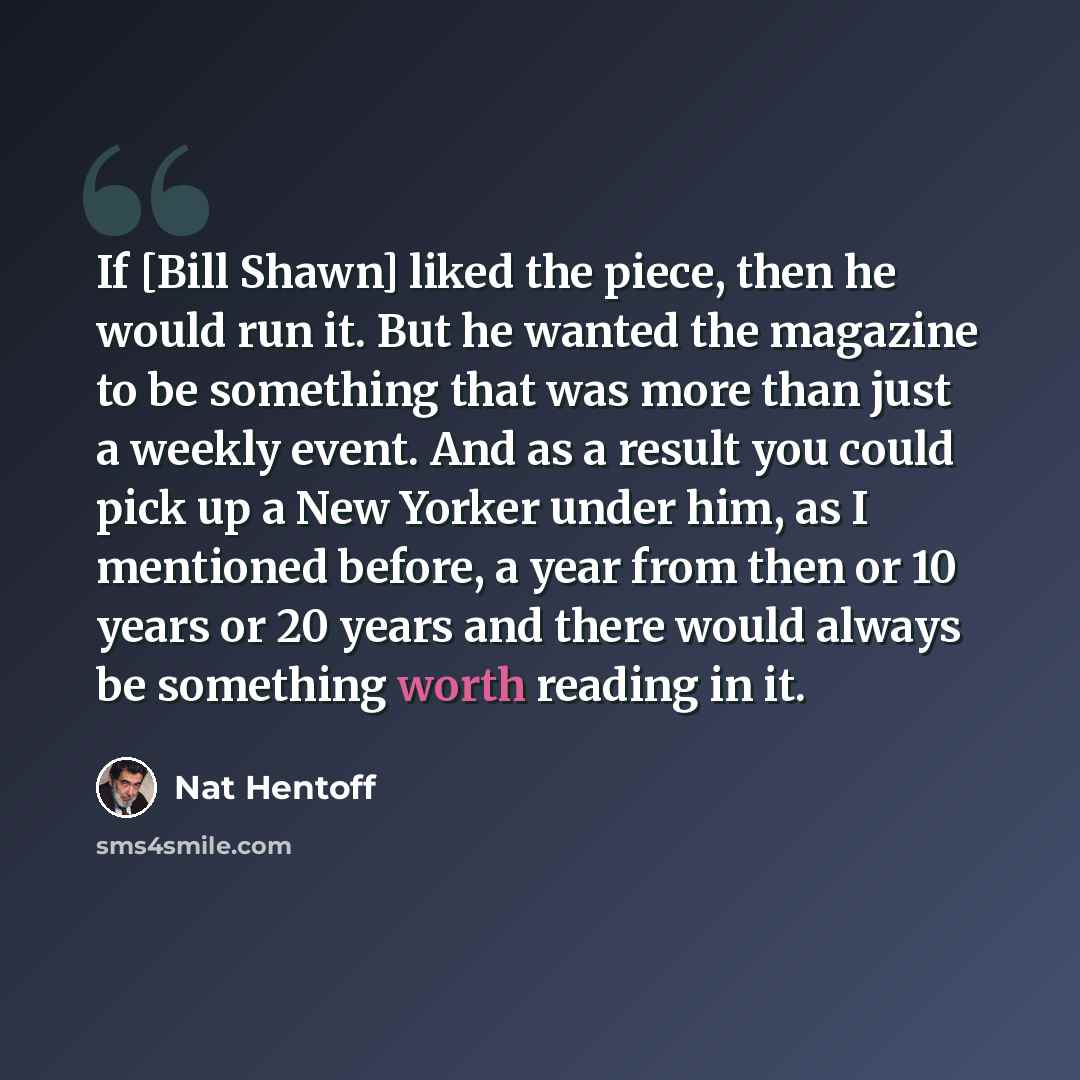 “If [Bill Shawn] liked the piece, then he would run it. But he wanted the magazine to be something that was more than just a weekly event. And as a result you could pick up a New Yorker under him, as I mentioned before, a year from then or 10 years or 20 years and there would always be something…” quote by Nat Hentoff