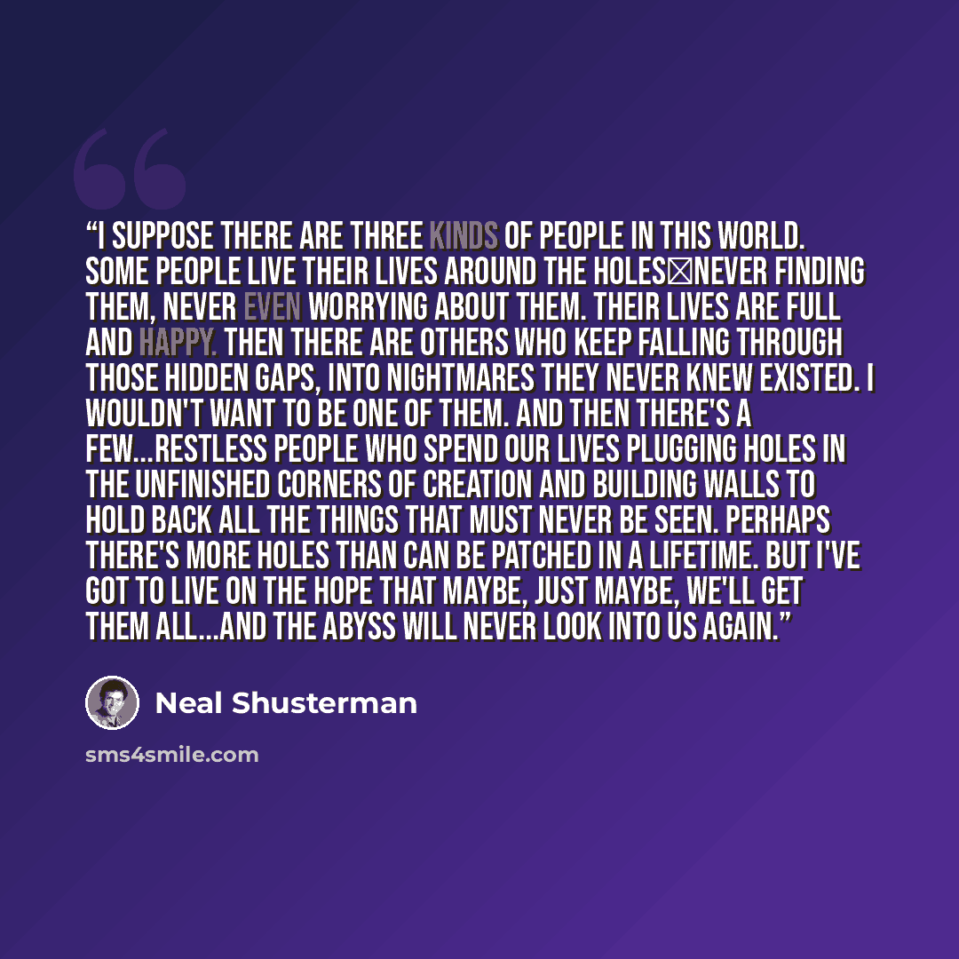 “I suppose there are three kinds of people in this world. Some people live their lives around the holes―never finding them, never even worrying about them. Their lives are full and happy. Then there are others who keep falling through those hidden gaps, into nightmares they never knew existed. I…” quote by Neal Shusterman