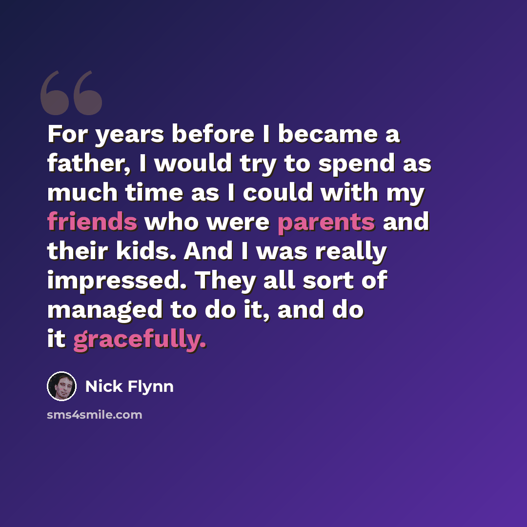 “For years before I became a father, I would try to spend as much time as I could with my friends who were parents and their kids. And I was really impressed. They all sort of managed to do it, and do it gracefully.” quote by Nick Flynn