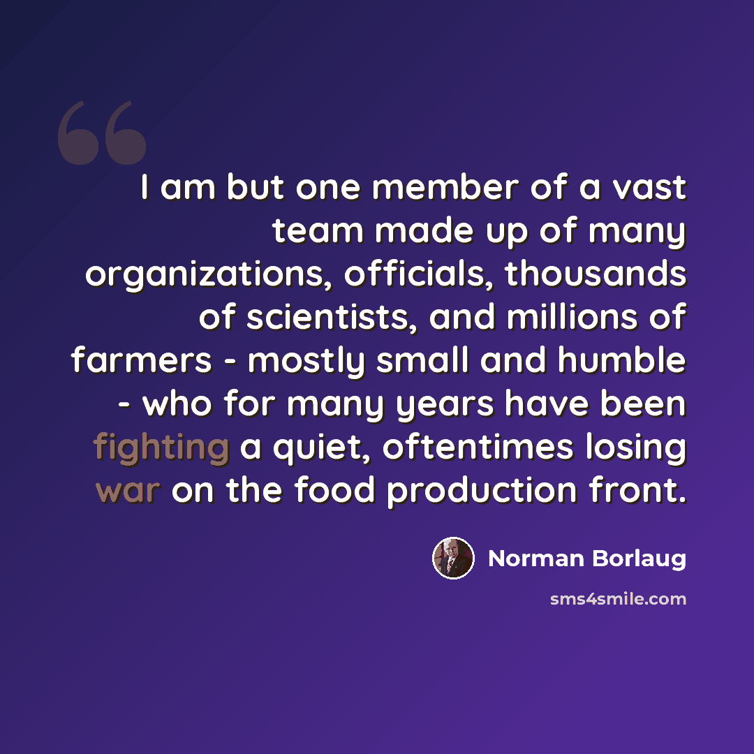 “I am but one member of a vast team made up of many organizations, officials, thousands of scientists, and millions of farmers - mostly small and humble - who for many years have been fighting a quiet, oftentimes losing war on the food production front.” quote by Norman Borlaug