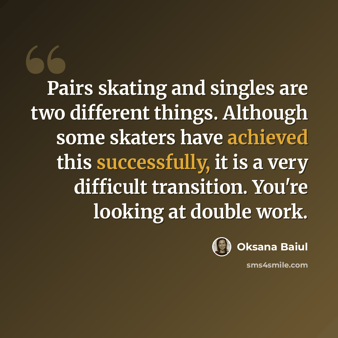 “Pairs skating and singles are two different things. Although some skaters have achieved this successfully, it is a very difficult transition. You're looking at double work.” quote by Oksana Baiul