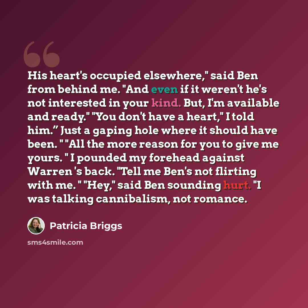 “His heart's occupied elsewhere," said Ben from behind me. "And even if it weren't he's not interested in your kind. But, I'm available and ready." "You don't have a heart," I told him.” Just a gaping hole where it should have been. " "All the more reason for you to give me yours. " I pounded my…” quote by Patricia Briggs