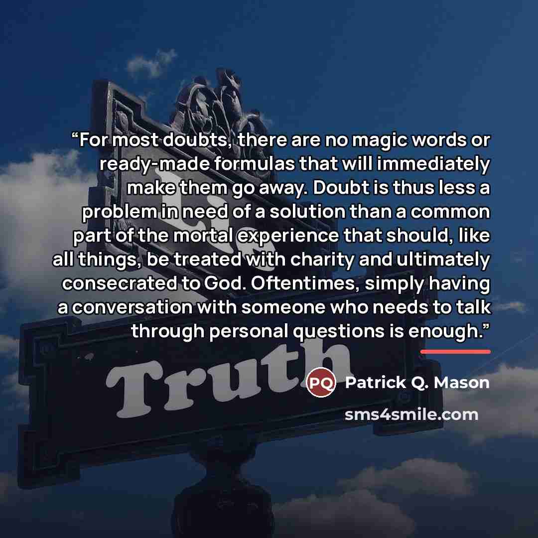 “For most doubts, there are no magic words or ready-made formulas that will immediately make them go away. Doubt is thus less a problem in need of a solution than a common part of the mortal experience that should, like all things, be treated with charity and ultimately consecrated to God…” quote by Patrick Q. Mason