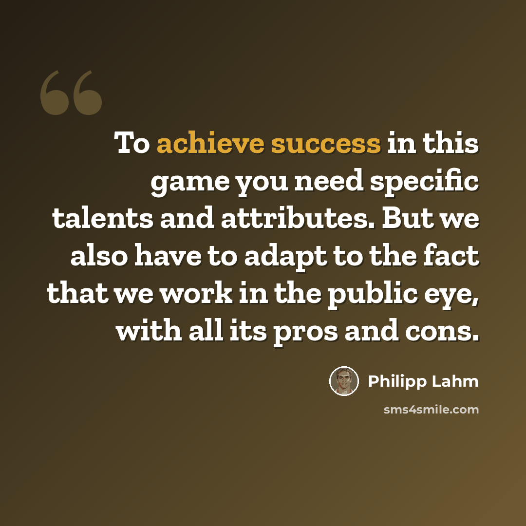 “To achieve success in this game you need specific talents and attributes. But we also have to adapt to the fact that we work in the public eye, with all its pros and cons.” quote by Philipp Lahm